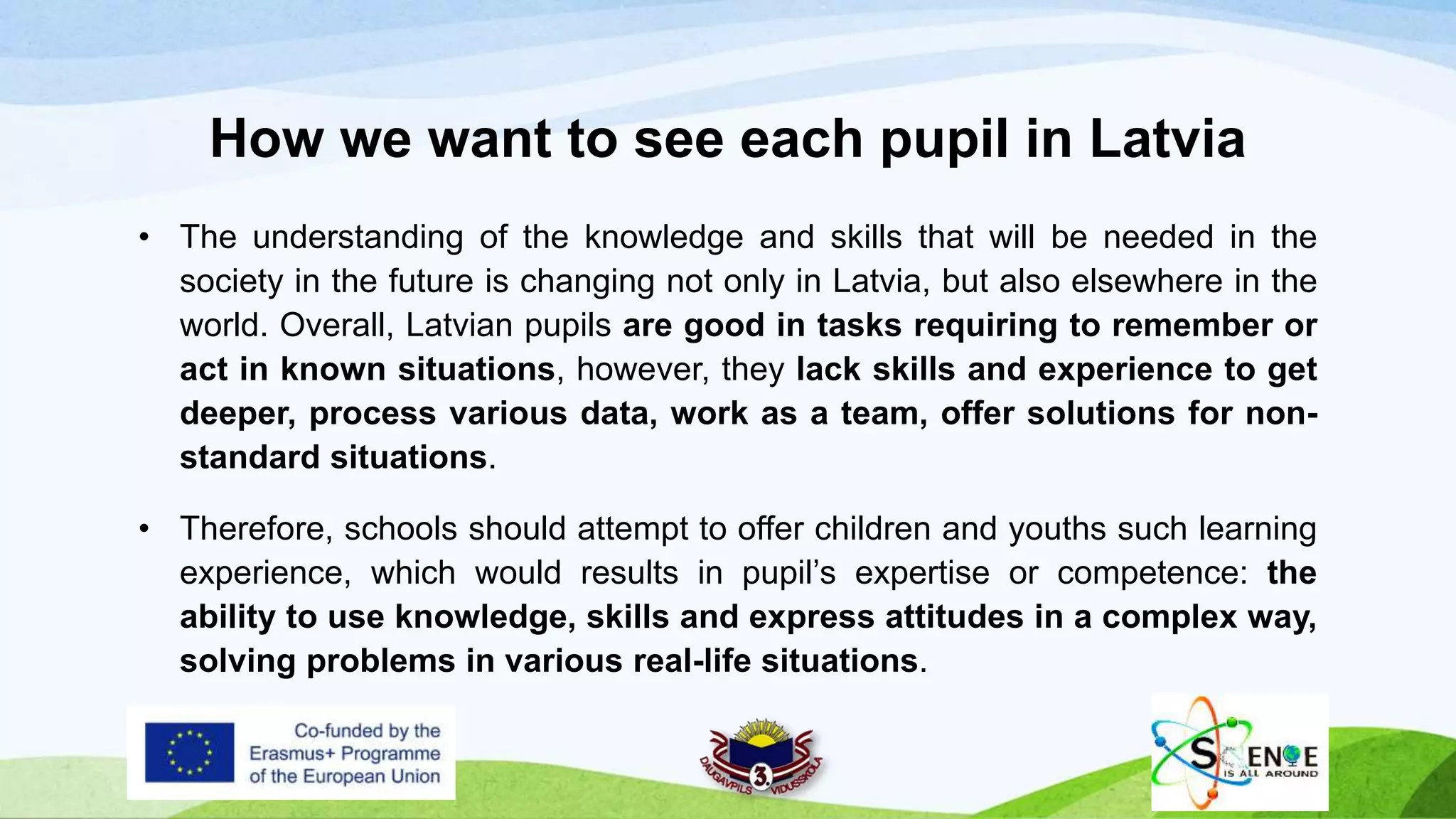 How we want to see each pupil in Latvia
• The understanding of the knowledge and skills that will be needed in the
society in the future is changing not only in Latvia, but also elsewhere in the
world. Overall, Latvian pupils are good in tasks requiring to remember or
act in known situations, however, they lack skills and experience to get
deeper, process various data, work as a team, offer solutions for non-
standard situations.
• Therefore, schools should attempt to offer children and youths such learning
experience, which would results in pupil’s expertise or competence: the
ability to use knowledge, skills and express attitudes in a complex way,
solving problems in various real-life situations.
 