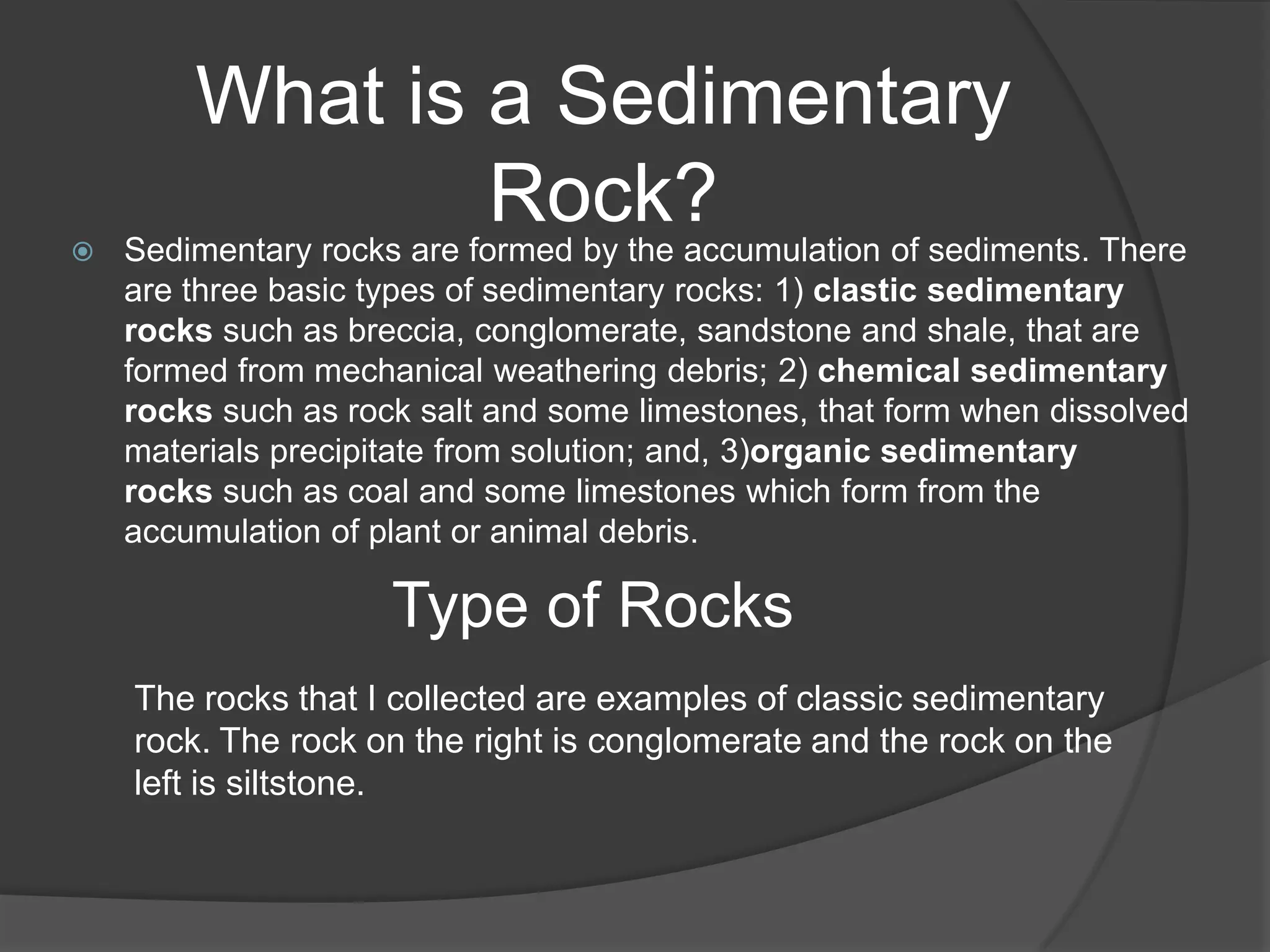 What is a Sedimentary

                            Rock?
    Sedimentary rocks are formed by the accumulation of sediments. There
    are three basic types of sedimentary rocks: 1) clastic sedimentary
    rocks such as breccia, conglomerate, sandstone and shale, that are
    formed from mechanical weathering debris; 2) chemical sedimentary
    rocks such as rock salt and some limestones, that form when dissolved
    materials precipitate from solution; and, 3)organic sedimentary
    rocks such as coal and some limestones which form from the
    accumulation of plant or animal debris.

                     Type of Rocks
    The rocks that I collected are examples of classic sedimentary
    rock. The rock on the right is conglomerate and the rock on the
    left is siltstone.
 