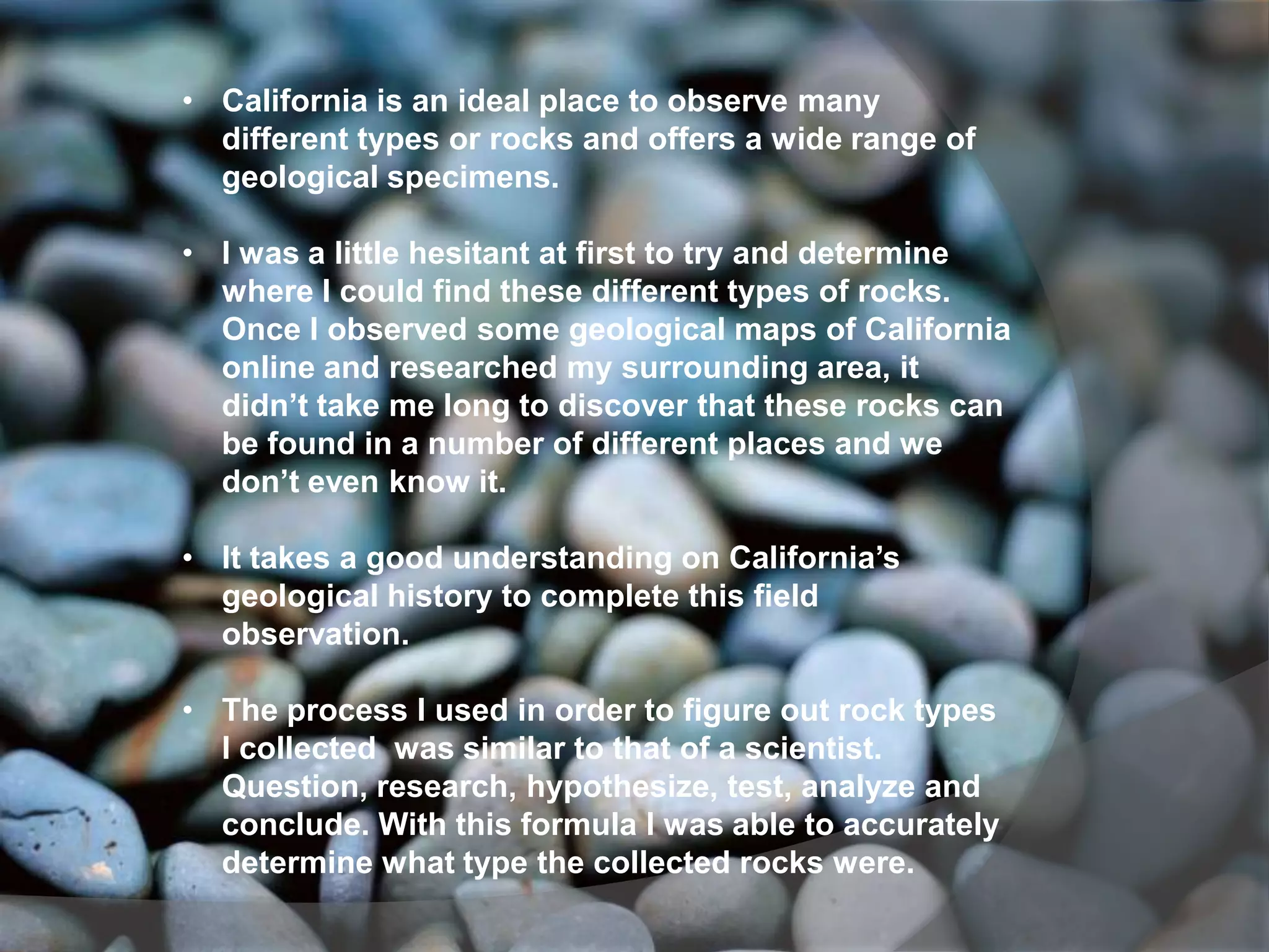 • California is an ideal place to observe many
  different types or rocks and offers a wide range of
  geological specimens.

• I was a little hesitant at first to try and determine
  where I could find these different types of rocks.
  Once I observed some geological maps of California
  online and researched my surrounding area, it
  didn’t take me long to discover that these rocks can
  be found in a number of different places and we
  don’t even know it.

• It takes a good understanding on California’s
  geological history to complete this field
  observation.

• The process I used in order to figure out rock types
  I collected was similar to that of a scientist.
  Question, research, hypothesize, test, analyze and
  conclude. With this formula I was able to accurately
  determine what type the collected rocks were.
 