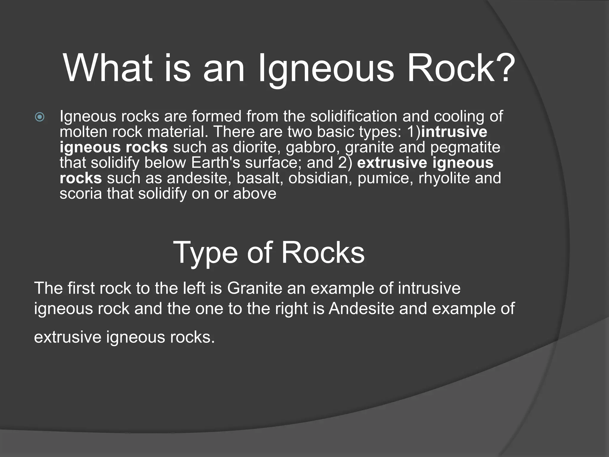 What is an Igneous Rock?
   Igneous rocks are formed from the solidification and cooling of
    molten rock material. There are two basic types: 1)intrusive
    igneous rocks such as diorite, gabbro, granite and pegmatite
    that solidify below Earth's surface; and 2) extrusive igneous
    rocks such as andesite, basalt, obsidian, pumice, rhyolite and
    scoria that solidify on or above


                    Type of Rocks
The first rock to the left is Granite an example of intrusive
igneous rock and the one to the right is Andesite and example of
extrusive igneous rocks.
 