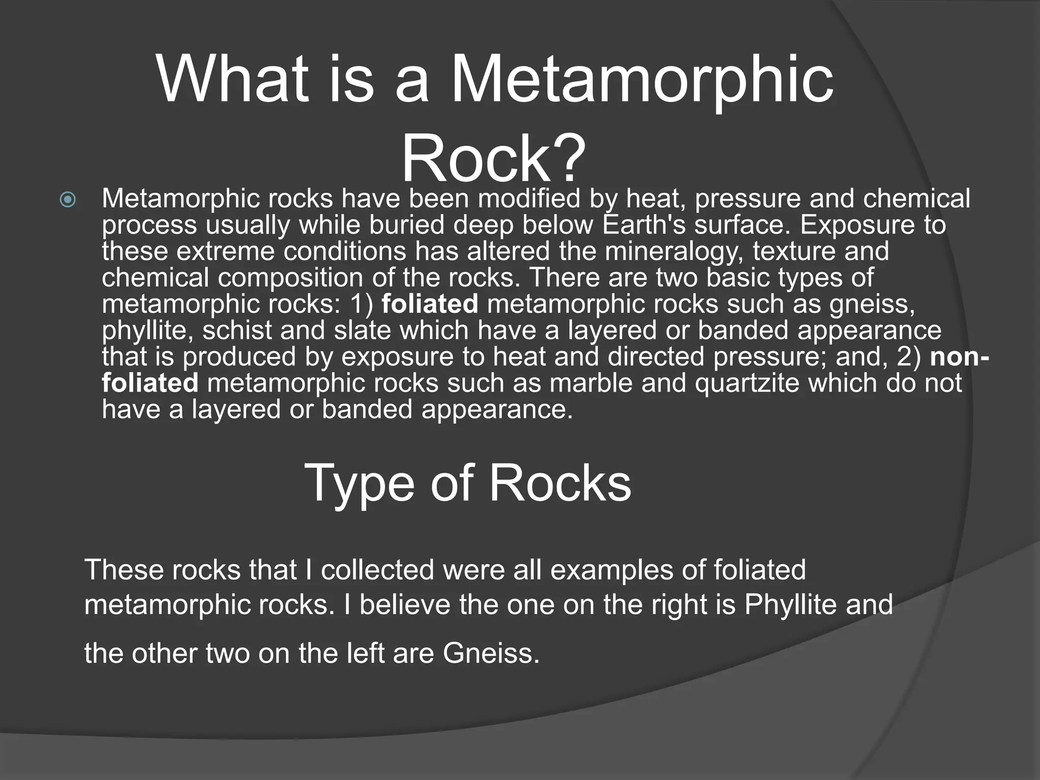 What is a Metamorphic

                           Rock?by heat, pressure and chemical
     Metamorphic rocks have been modified
     process usually while buried deep below Earth's surface. Exposure to
     these extreme conditions has altered the mineralogy, texture and
     chemical composition of the rocks. There are two basic types of
     metamorphic rocks: 1) foliated metamorphic rocks such as gneiss,
     phyllite, schist and slate which have a layered or banded appearance
     that is produced by exposure to heat and directed pressure; and, 2) non-
     foliated metamorphic rocks such as marble and quartzite which do not
     have a layered or banded appearance.


                     Type of Rocks
    These rocks that I collected were all examples of foliated
    metamorphic rocks. I believe the one on the right is Phyllite and
    the other two on the left are Gneiss.
 