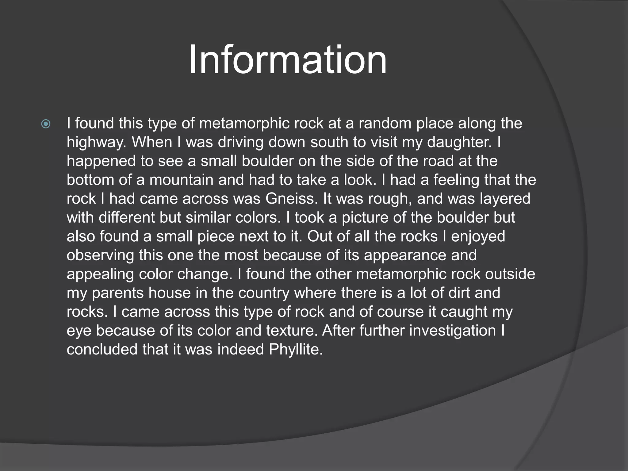Information
   I found this type of metamorphic rock at a random place along the
    highway. When I was driving down south to visit my daughter. I
    happened to see a small boulder on the side of the road at the
    bottom of a mountain and had to take a look. I had a feeling that the
    rock I had came across was Gneiss. It was rough, and was layered
    with different but similar colors. I took a picture of the boulder but
    also found a small piece next to it. Out of all the rocks I enjoyed
    observing this one the most because of its appearance and
    appealing color change. I found the other metamorphic rock outside
    my parents house in the country where there is a lot of dirt and
    rocks. I came across this type of rock and of course it caught my
    eye because of its color and texture. After further investigation I
    concluded that it was indeed Phyllite.
 