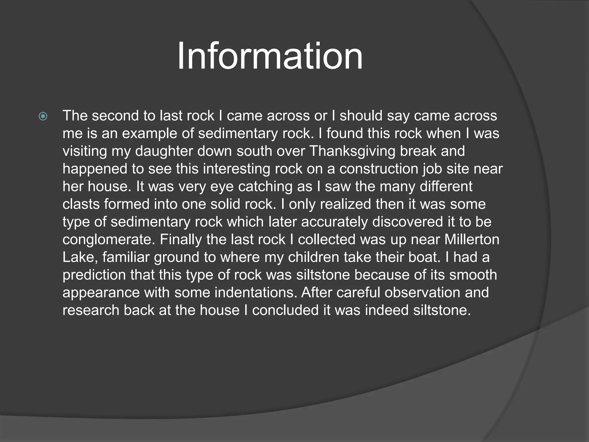 Information
   The second to last rock I came across or I should say came across
    me is an example of sedimentary rock. I found this rock when I was
    visiting my daughter down south over Thanksgiving break and
    happened to see this interesting rock on a construction job site near
    her house. It was very eye catching as I saw the many different
    clasts formed into one solid rock. I only realized then it was some
    type of sedimentary rock which later accurately discovered it to be
    conglomerate. Finally the last rock I collected was up near Millerton
    Lake, familiar ground to where my children take their boat. I had a
    prediction that this type of rock was siltstone because of its smooth
    appearance with some indentations. After careful observation and
    research back at the house I concluded it was indeed siltstone.
 