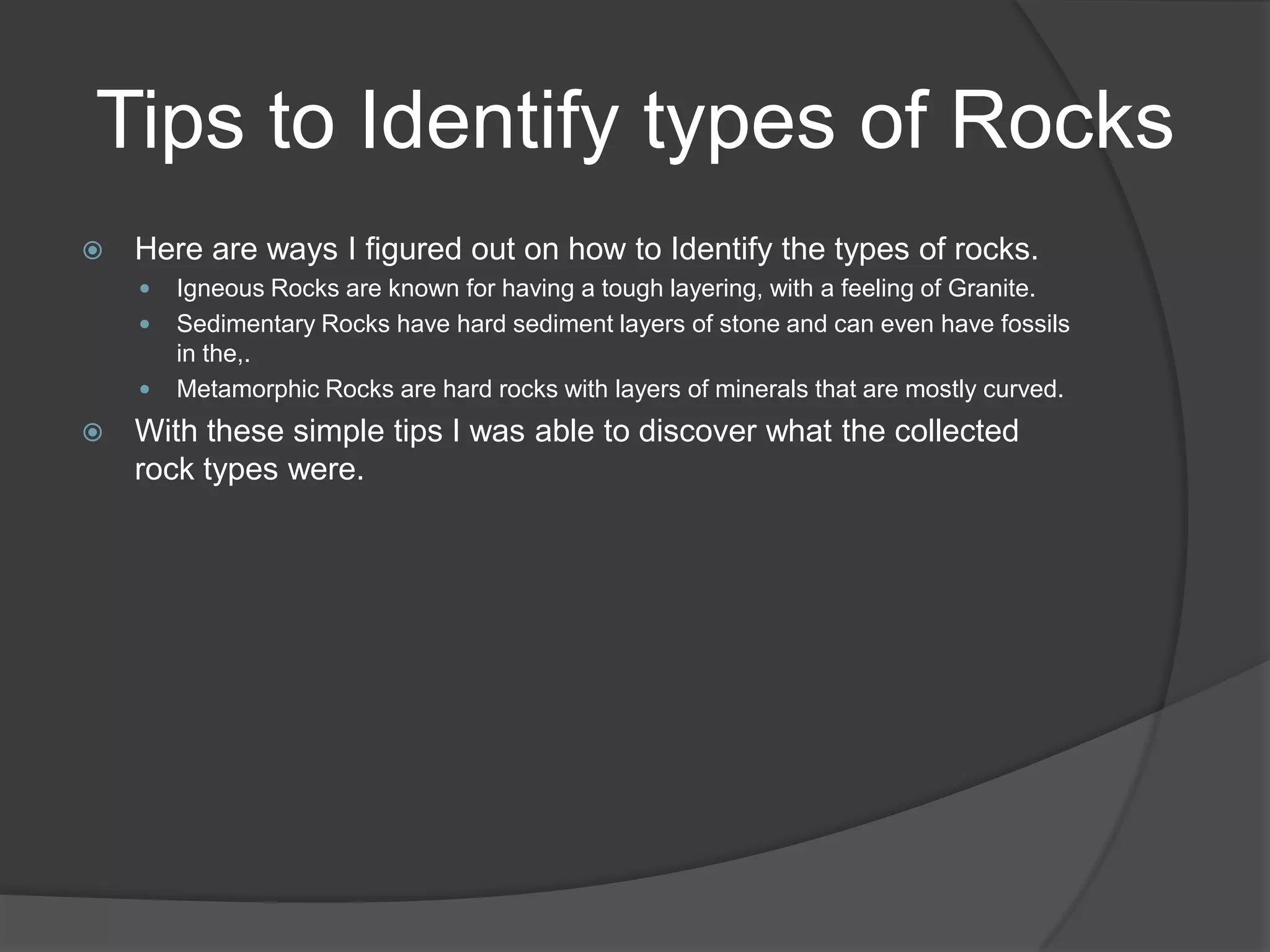 Tips to Identify types of Rocks
   Here are ways I figured out on how to Identify the types of rocks.
       Igneous Rocks are known for having a tough layering, with a feeling of Granite.
       Sedimentary Rocks have hard sediment layers of stone and can even have fossils
        in the,.
       Metamorphic Rocks are hard rocks with layers of minerals that are mostly curved.
   With these simple tips I was able to discover what the collected
    rock types were.
 