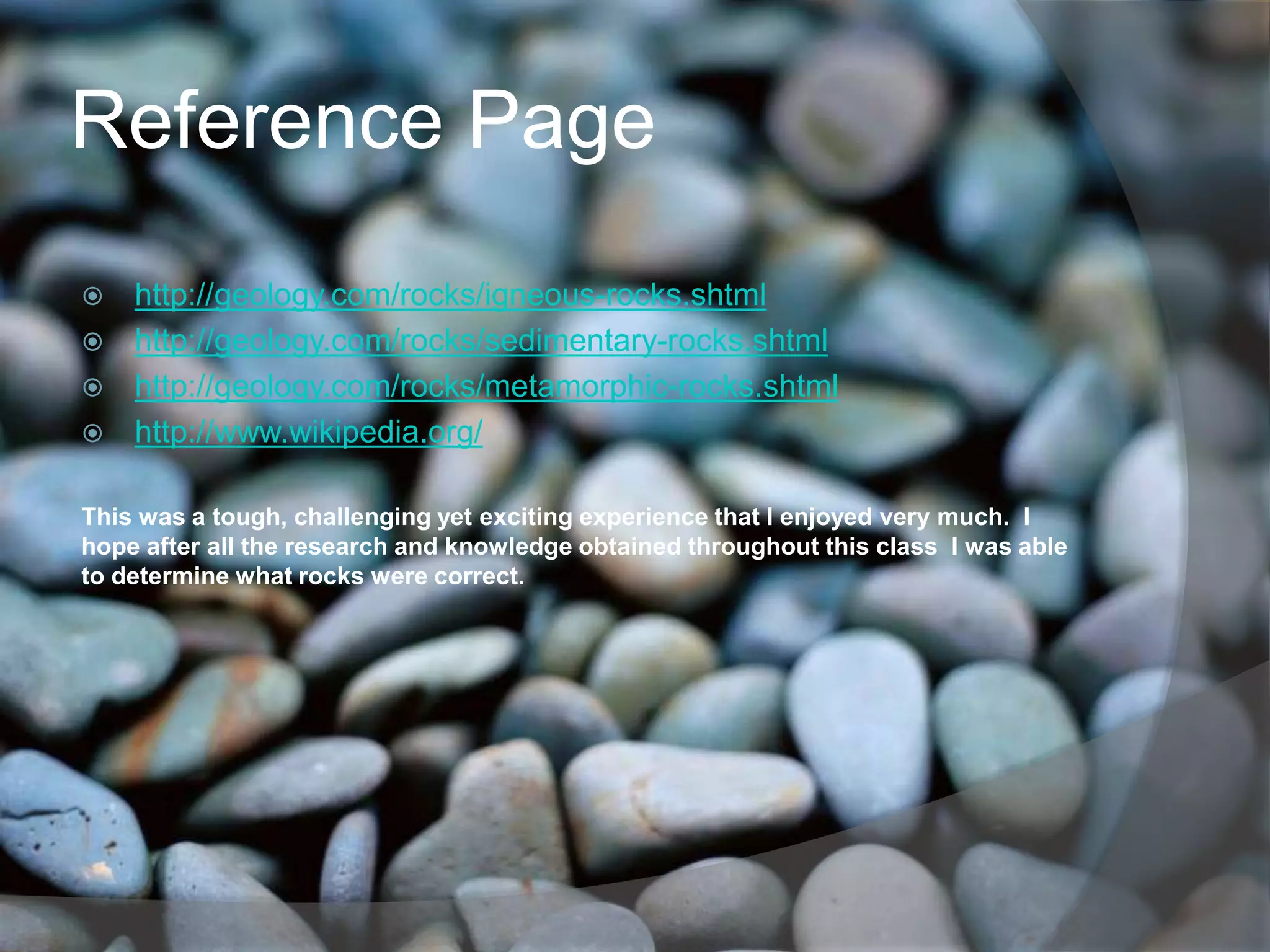 Reference Page
 http://geology.com/rocks/igneous-rocks.shtml
 http://geology.com/rocks/sedimentary-rocks.shtml
 http://geology.com/rocks/metamorphic-rocks.shtml
 http://www.wikipedia.org/


This was a tough, challenging yet exciting experience that I enjoyed very much. I
hope after all the research and knowledge obtained throughout this class I was able
to determine what rocks were correct.
 