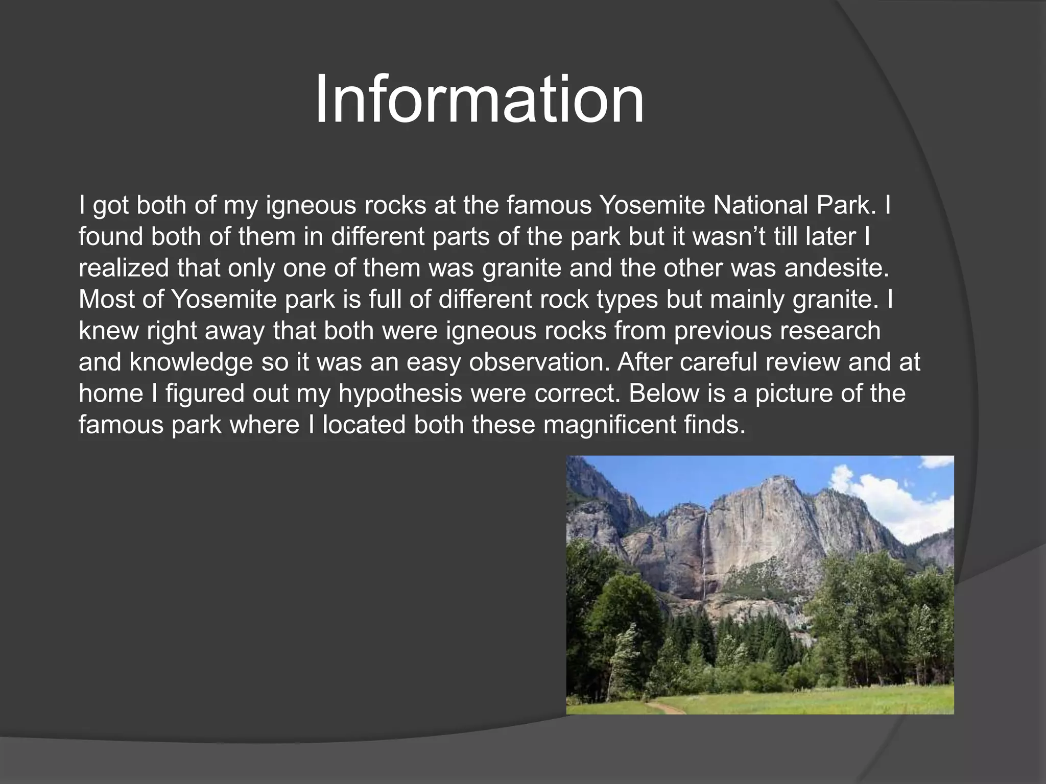 Information
I got both of my igneous rocks at the famous Yosemite National Park. I
found both of them in different parts of the park but it wasn’t till later I
realized that only one of them was granite and the other was andesite.
Most of Yosemite park is full of different rock types but mainly granite. I
knew right away that both were igneous rocks from previous research
and knowledge so it was an easy observation. After careful review and at
home I figured out my hypothesis were correct. Below is a picture of the
famous park where I located both these magnificent finds.
 