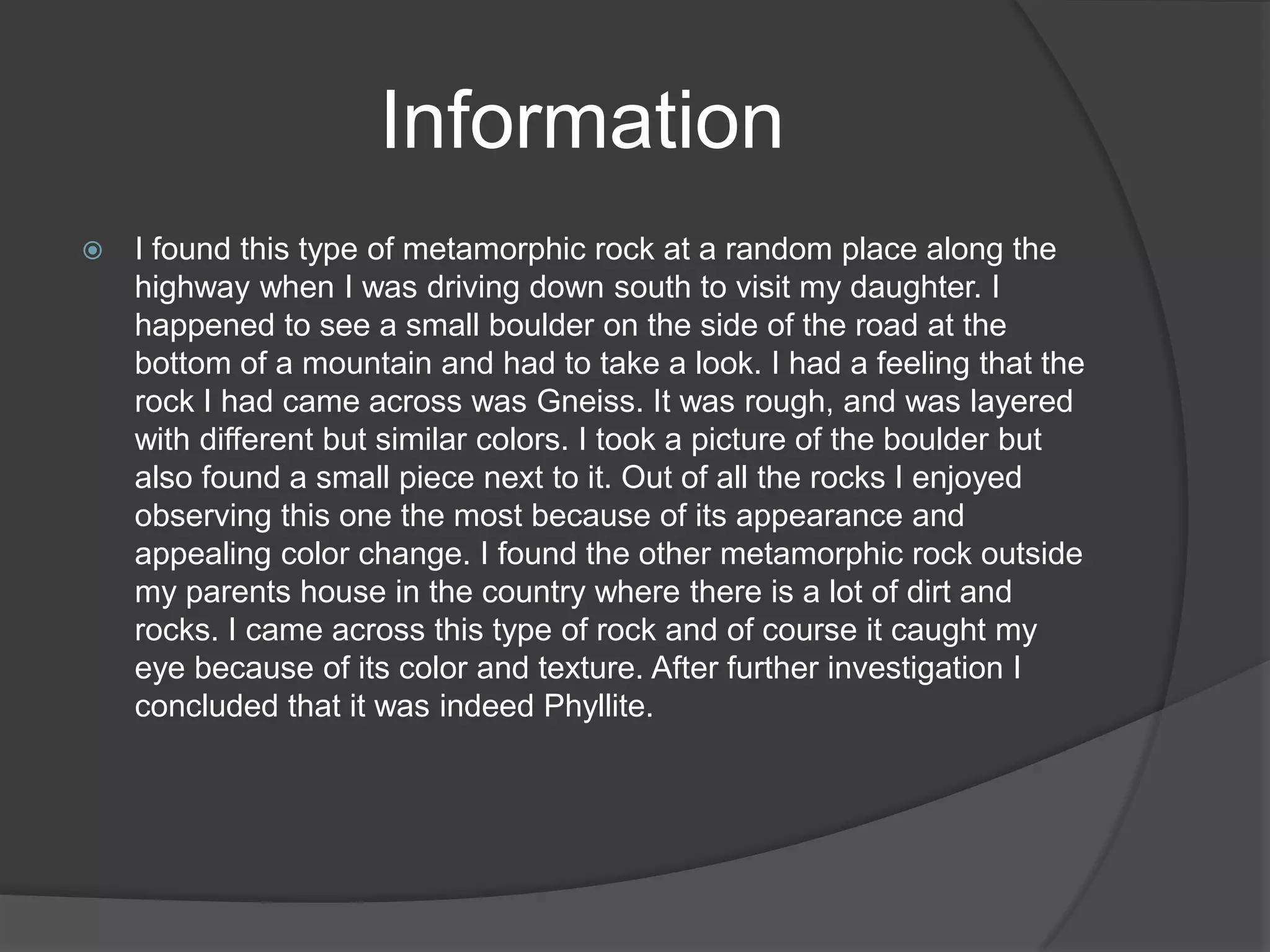 Information
   I found this type of metamorphic rock at a random place along the
    highway when I was driving down south to visit my daughter. I
    happened to see a small boulder on the side of the road at the
    bottom of a mountain and had to take a look. I had a feeling that the
    rock I had came across was Gneiss. It was rough, and was layered
    with different but similar colors. I took a picture of the boulder but
    also found a small piece next to it. Out of all the rocks I enjoyed
    observing this one the most because of its appearance and
    appealing color change. I found the other metamorphic rock outside
    my parents house in the country where there is a lot of dirt and
    rocks. I came across this type of rock and of course it caught my
    eye because of its color and texture. After further investigation I
    concluded that it was indeed Phyllite.
 