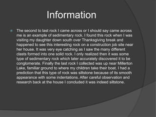 Information
   The second to last rock I came across or I should say came across
    me is an example of sedimentary rock. I found this rock when I was
    visiting my daughter down south over Thanksgiving break and
    happened to see this interesting rock on a construction job site near
    her house. It was very eye catching as I saw the many different
    clasts formed into one solid rock. I only realized then it was some
    type of sedimentary rock which later accurately discovered it to be
    conglomerate. Finally the last rock I collected was up near Millerton
    Lake, familiar ground to where my children take their boat. I had a
    prediction that this type of rock was siltstone because of its smooth
    appearance with some indentations. After careful observation and
    research back at the house I concluded it was indeed siltstone.
 