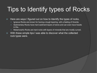 Tips to Identify types of Rocks
   Here are ways I figured out on how to Identify the types of rocks.
       Igneous Rocks are known for having a tough layering, with a feeling of Granite.
       Sedimentary Rocks have hard sediment layers of stone and can even have fossils
        in the,.
       Metamorphic Rocks are hard rocks with layers of minerals that are mostly curved.
   With these simple tips I was able to discover what the collected
    rock types were.
 