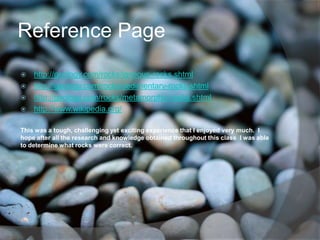 Reference Page
 http://geology.com/rocks/igneous-rocks.shtml
 http://geology.com/rocks/sedimentary-rocks.shtml
 http://geology.com/rocks/metamorphic-rocks.shtml
 http://www.wikipedia.org/


This was a tough, challenging yet exciting experience that I enjoyed very much. I
hope after all the research and knowledge obtained throughout this class I was able
to determine what rocks were correct.
 