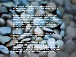 • California is an ideal place to observe many
  different types or rocks and offers a wide range of
  geological specimens.

• I was a little hesitant at first to try and determine
  where I could find these different types of rocks.
  Once I observed some geological maps of California
  online and researched my surrounding area, it
  didn’t take me long to discover that these rocks can
  be found in a number of different places and we
  don’t even know it.

• It takes a good understanding on California’s
  geological history to complete this field
  observation.

• The process I used in order to figure out rock types
  I collected was similar to that of a scientist.
  Question, research, hypothesize, test, analyze and
  conclude. With this formula I was able to accurately
  determine what type the collected rocks were.
 