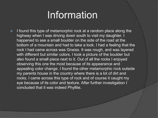 Information
   I found this type of metamorphic rock at a random place along the
    highway when I was driving down south to visit my daughter. I
    happened to see a small boulder on the side of the road at the
    bottom of a mountain and had to take a look. I had a feeling that the
    rock I had came across was Gneiss. It was rough, and was layered
    with different but similar colors. I took a picture of the boulder but
    also found a small piece next to it. Out of all the rocks I enjoyed
    observing this one the most because of its appearance and
    appealing color change. I found the other metamorphic rock outside
    my parents house in the country where there is a lot of dirt and
    rocks. I came across this type of rock and of course it caught my
    eye because of its color and texture. After further investigation I
    concluded that it was indeed Phyllite.
 