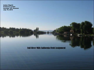 Amber Bigotti
Professor Lawler
Geology 103, Summer
July 16, 2012




                      Fall River Mills California Field Assignment
 