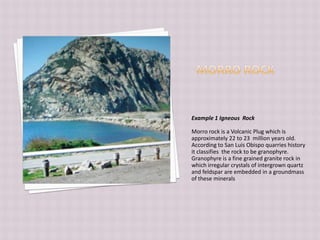Morro RockExample 1 Igneous  RockMorro rock is a Volcanic Plug which is approximately 22 to 23  million years old. According to San Luis Obispo quarries history it classifies  the rock to be granophyre.  Granophyre is a fine grained granite rock in which irregular crystals of intergrown quartz and feldspar are embedded in a groundmass of these minerals