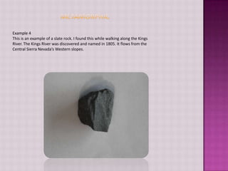 MetamorphicExample 4This is an example of a slate rock. I found this while walking along the Kings River. The Kings River was discovered and named in 1805. It flows from the Central Sierra Nevada’s Western slopes.