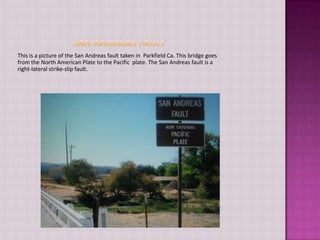 San Andreas FaultThis is a picture of the San Andreas fault taken in  Parkfield Ca. This bridge goes from the North American Plate to the Pacific  plate. The San Andreas fault is a right-lateral strike-slip fault.