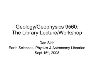 Geology/Geophysics 9560: The Library Lecture/Workshop Dan Sich Earth Sciences, Physics & Astronomy Librarian Sept 16 th , 2008 