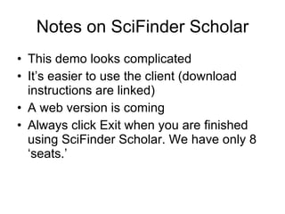 Notes on SciFinder Scholar This demo looks complicated It’s easier to use the client (download instructions are linked) A web version is coming Always click Exit when you are finished using SciFinder Scholar. We have only 8 ‘seats.’ 