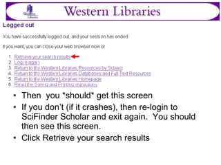 Then  you *should* get this screen If you don’t (if it crashes), then re-login to SciFinder Scholar and exit again.  You should then see this screen. Click Retrieve your search results 