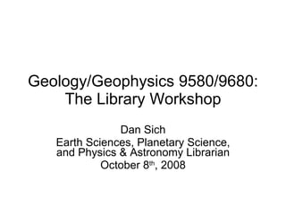 Geology/Geophysics 9580/9680: The Library Workshop Dan Sich Earth Sciences, Planetary Science, and Physics & Astronomy Librarian October 8 th , 2008 