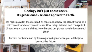 Geology isn’t just about rocks.
Its geoscience - science applied to Earth.
Yes rocks provides the clues but its more about how the planet works on a
microscopic and macroscopic scale. How things interact and change in 4
dimensions – space and time. How life and our planet have influence each
other.
Earth is our home and by learning about geoscience you will help to
protect the future.
 