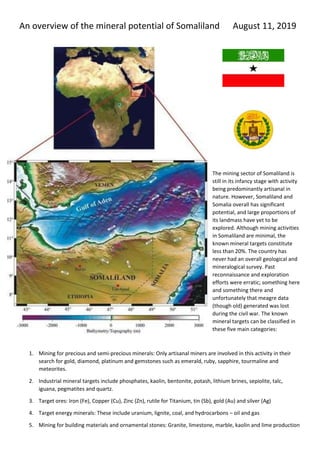 An overview of the mineral potential of Somaliland August 11, 2019
The mining sector of Somaliland is
still in its infancy stage with activity
being predominantly artisanal in
nature. However, Somaliland and
Somalia overall has significant
potential, and large proportions of
its landmass have yet to be
explored. Although mining activities
in Somaliland are minimal, the
known mineral targets constitute
less than 20%. The country has
never had an overall geological and
mineralogical survey. Past
reconnaissance and exploration
efforts were erratic; something here
and something there and
unfortunately that meagre data
(though old) generated was lost
during the civil war. The known
mineral targets can be classified in
these five main categories:
1. Mining for precious and semi-precious minerals: Only artisanal miners are involved in this activity in their
search for gold, diamond, platinum and gemstones such as emerald, ruby, sapphire, tourmaline and
meteorites.
2. Industrial mineral targets include phosphates, kaolin, bentonite, potash, lithium brines, sepiolite, talc,
iguana, pegmatites and quartz.
3. Target ores: Iron (Fe), Copper (Cu), Zinc (Zn), rutile for Titanium, tin (Sb), gold (Au) and silver (Ag)
4. Target energy minerals: These include uranium, lignite, coal, and hydrocarbons – oil and gas
5. Mining for building materials and ornamental stones: Granite, limestone, marble, kaolin and lime production
 