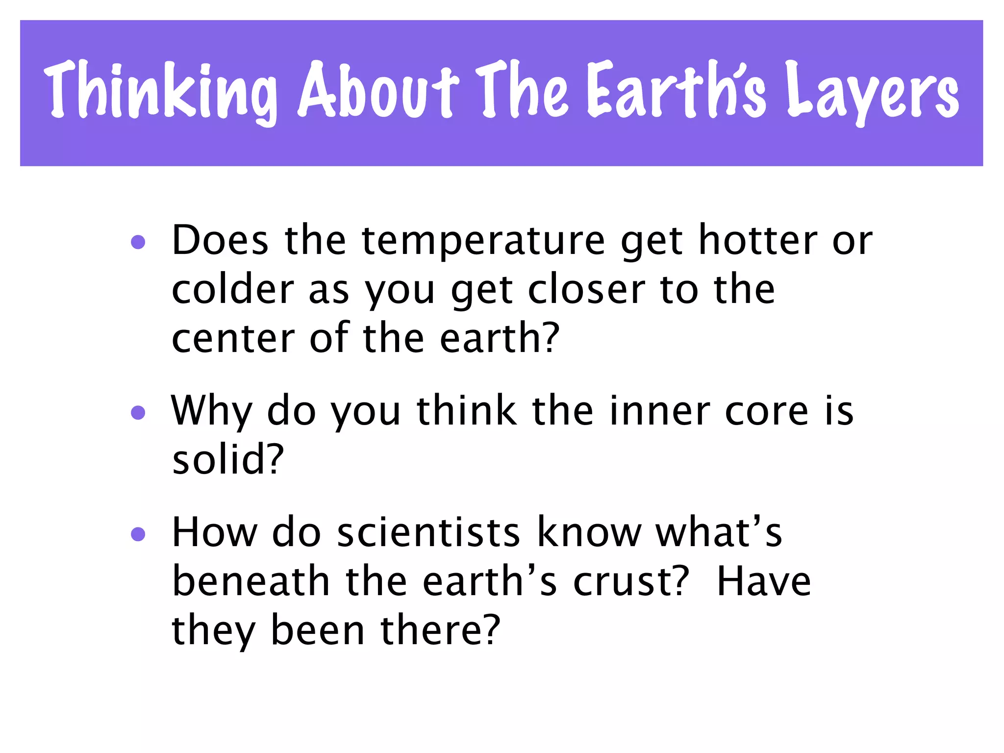 Thinking About The Earth’s Layers

   • Does the temperature get hotter or
     colder as you get closer to the
     center of the earth?
   • Why do you think the inner core is
     solid?
   • How do scientists know what’s
     beneath the earth’s crust? Have
     they been there?
 