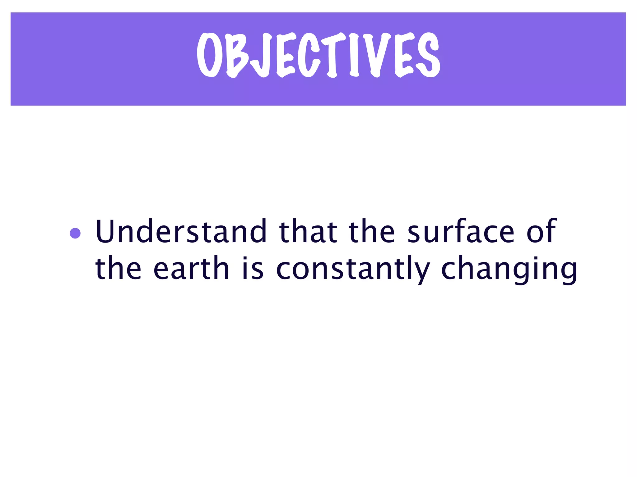 OBJECTIVES


• Understand that the surface of
  the earth is constantly changing
 