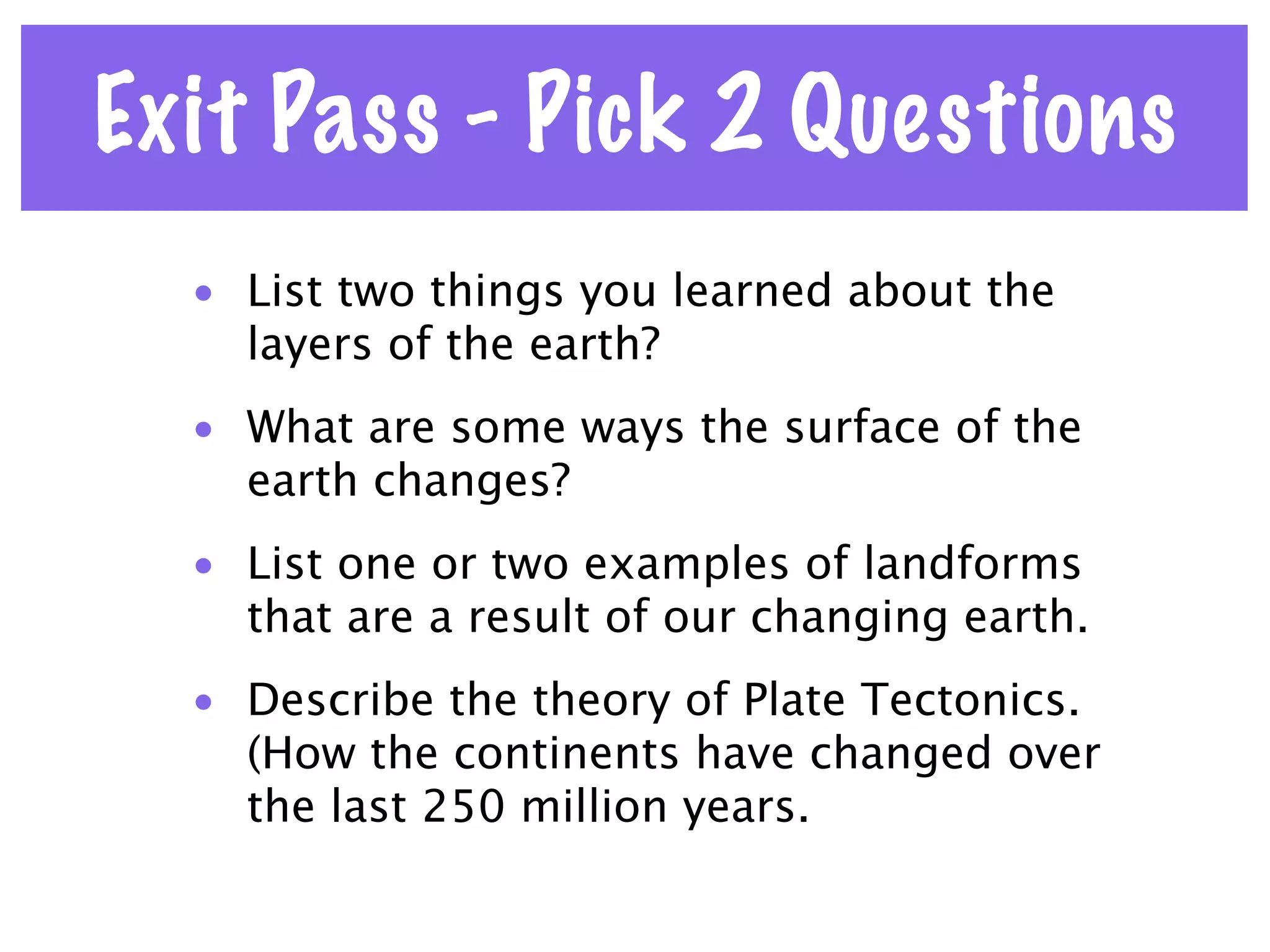Exit Pass - Pick 2 Questions
  • List two things you learned about the
    layers of the earth?
  • What are some ways the surface of the
    earth changes?
  • List one or two examples of landforms
    that are a result of our changing earth.
  • Describe the theory of Plate Tectonics.
    (How the continents have changed over
    the last 250 million years.
 