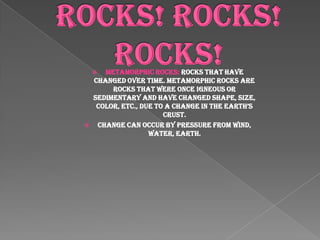 Rocks! Rocks! Rocks!Metamorphic Rocks: Rocks that have changed over time. Metamorphic rocks are rocks that were once igneous or sedimentary and have changed shape, size, color, etc., due to a change in the earth’s crust.Change can occur by pressure from wind, water, earth.