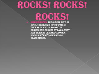 Rocks! Rocks! Rocks!Igneous Rocks: The oldest type of rock. This rock is found both in the earth and on top of the ground. It is formed by lava. They may be light or dark colored. Rocks may have openings or glass fibers.