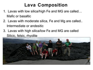 Lava Composition
1. Lavas with low silica/high Fe and MG are called…
  Mafic or basaltic
2. Lavas with moderate silica, Fe and Mg are called..
  Intermediate or andesitic
3. Lavas with high silica/low Fe and MG are called
  Silicic, felsic, rhyolite




                                                        Chapter 9
 