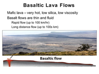 Basaltic Lava Flows
•   Mafic lava – very hot, low silica, low viscosity
•   Basalt flows are thin and fluid
    •   Rapid flow (up to 100 km/hr)
    •   Long distance flow (up to 100s km)




                                                       Chapter 9
 