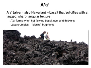 A’a’
•   A’a’ (ah-ah; also Hawaiian) – basalt that solidifies with a
    jagged, sharp, angular texture
    •   A’a’ forms when hot flowing basalt cool and thickens
    •   Lava crumbles – “blocky” fragments




                                                               Chapter 9
 