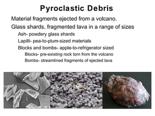 Pyroclastic Debris
•   Material fragments ejected from a volcano.
•   Glass shards, fragmented lava in a range of sizes
    •   Ash- powdery glass shards
    •   Lapilli- pea-to-plum-sized materials
    •   Blocks and bombs- apple-to-refrigerator sized
         • Blocks- pre-existing rock torn from the volcano
         • Bombs- streamlined fragments of ejected lava




                                                             Chapter 9
 