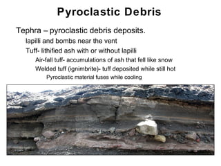 Pyroclastic Debris
•   Tephra – pyroclastic debris deposits.
    •   lapilli and bombs near the vent
    •   Tuff- lithified ash with or without lapilli
         • Air-fall tuff- accumulations of ash that fell like snow
         • Welded tuff (ignimbrite)- tuff deposited while still hot
             • Pyroclastic material fuses while cooling




                                                                      Chapter 9
 
