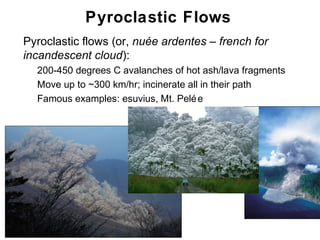 Pyroclastic Flows
•   Pyroclastic flows (or, nuée ardentes – french for
    incandescent cloud):
    •   200-450 degrees C avalanches of hot ash/lava fragments
    •   Move up to ~300 km/hr; incinerate all in their path
    •   Famous examples: esuvius, Mt. Pelé e




                                                                 Chapter 9
 