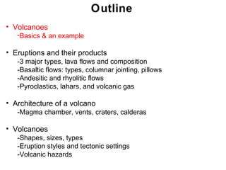 Outline
• Volcanoes
   -Basics & an example

• Eruptions and their products
   -3 major types, lava flows and composition
   -Basaltic flows: types, columnar jointing, pillows
   -Andesitic and rhyolitic flows
   -Pyroclastics, lahars, and volcanic gas

• Architecture of a volcano
   -Magma chamber, vents, craters, calderas

• Volcanoes
   -Shapes, sizes, types
   -Eruption styles and tectonic settings
   -Volcanic hazards
                                                        Chapter 9 9
                                                         Chapter
 