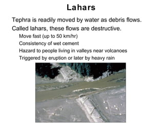 Lahars
•   Tephra is readily moved by water as debris flows.
•   Called lahars, these flows are destructive.
    •   Move fast (up to 50 km/hr)
    •   Consistency of wet cement
    •   Hazard to people living in valleys near volcanoes
    •   Triggered by eruption or later by heavy rain




                                                            Chapter 9
 
