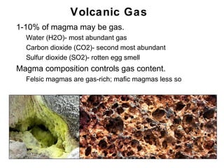 Volcanic Gas
•   1-10% of magma may be gas.
    •   Water (H2O)- most abundant gas
    •   Carbon dioxide (CO2)- second most abundant
    •   Sulfur dioxide (SO2)- rotten egg smell
•   Magma composition controls gas content.
    •   Felsic magmas are gas-rich; mafic magmas less so




                                                           Chapter 9
 