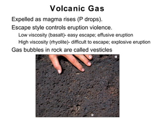 Volcanic Gas
•   Expelled as magma rises (P drops).
•   Escape style controls eruption violence.
    •   Low viscosity (basalt)- easy escape; effusive eruption
    •   High viscosity (rhyolite)- difficult to escape; explosive eruption
•   Gas bubbles in rock are called vesticles




                                                                       Chapter 9
 
