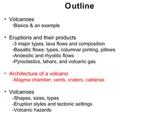 Outline
• Volcanoes
   -Basics & an example

• Eruptions and their products
   -3 major types, lava flows and composition
   -Basaltic flows: types, columnar jointing, pillows
   -Andesitic and rhyolitic flows
   -Pyroclastics, lahars, and volcanic gas

• Architecture of a volcano
   -Magma chamber, vents, craters, calderas

• Volcanoes
   -Shapes, sizes, types
   -Eruption styles and tectonic settings
   -Volcanic hazards
                                                        Chapter 9 9
                                                         Chapter
 