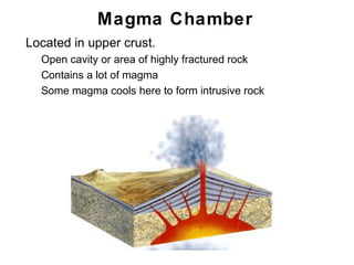 Magma Chamber
•   Located in upper crust.
    •   Open cavity or area of highly fractured rock
    •   Contains a lot of magma
    •   Some magma cools here to form intrusive rock




                                                       Chapter 9
 