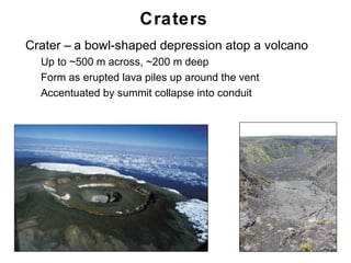 Craters
•   Crater – a bowl-shaped depression atop a volcano
    •   Up to ~500 m across, ~200 m deep
    •   Form as erupted lava piles up around the vent
    •   Accentuated by summit collapse into conduit




                                                        Chapter 9
 