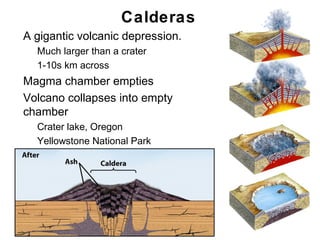 Calderas
•   A gigantic volcanic depression.
    •   Much larger than a crater
    •   1-10s km across
•   Magma chamber empties
•   Volcano collapses into empty
    chamber
    •   Crater lake, Oregon
    •   Yellowstone National Park




                                      Chapter 9
 