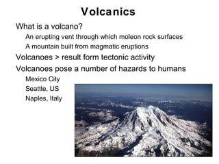 Volcanics
•   What is a volcano?
    •   An erupting vent through which moleon rock surfaces
    •   A mountain built from magmatic eruptions
•   Volcanoes > result form tectonic activity
•   Volcanoes pose a number of hazards to humans
    •   Mexico City
    •   Seattle, US
    •   Naples, Italy




                                                              Chapter 9
 