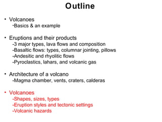 Outline
• Volcanoes
   -Basics & an example

• Eruptions and their products
   -3 major types, lava flows and composition
   -Basaltic flows: types, columnar jointing, pillows
   -Andesitic and rhyolitic flows
   -Pyroclastics, lahars, and volcanic gas

• Architecture of a volcano
   -Magma chamber, vents, craters, calderas

• Volcanoes
   -Shapes, sizes, types
   -Eruption styles and tectonic settings
   -Volcanic hazards
                                                        Chapter 9 9
                                                         Chapter
 