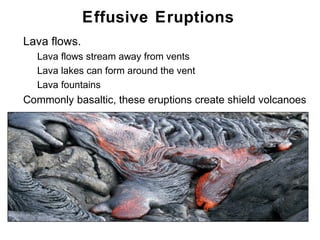 Effusive Eruptions
•   Lava flows.
    •   Lava flows stream away from vents
    •   Lava lakes can form around the vent
    •   Lava fountains
•   Commonly basaltic, these eruptions create shield volcanoes




                                                          Chapter 9
 
