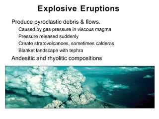 Explosive Eruptions
•   Produce pyroclastic debris & flows.
    •   Caused by gas pressure in viscous magma
    •   Pressure released suddenly
    •   Create stratovolcanoes, sometimes calderas
    •   Blanket landscape with tephra
•   Andesitic and rhyolitic compositions




                                                     Chapter 9
 