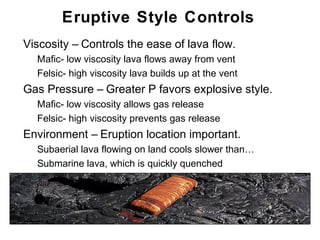 Eruptive Style Controls
•   Viscosity – Controls the ease of lava flow.
    •   Mafic- low viscosity lava flows away from vent
    •   Felsic- high viscosity lava builds up at the vent
•   Gas Pressure – Greater P favors explosive style.
    •   Mafic- low viscosity allows gas release
    •   Felsic- high viscosity prevents gas release
•   Environment – Eruption location important.
    •   Subaerial lava flowing on land cools slower than…
    •   Submarine lava, which is quickly quenched




                                                            Chapter 9
 